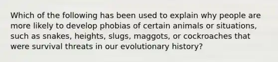 Which of the following has been used to explain why people are more likely to develop phobias of certain animals or situations, such as snakes, heights, slugs, maggots, or cockroaches that were survival threats in our evolutionary history?