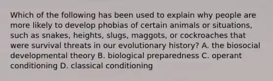 Which of the following has been used to explain why people are more likely to develop phobias of certain animals or situations, such as snakes, heights, slugs, maggots, or cockroaches that were survival threats in our evolutionary history? A. the biosocial developmental theory B. biological preparedness C. operant conditioning D. classical conditioning