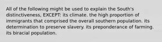 All of the following might be used to explain the South's distinctiveness, EXCEPT: its climate. the high proportion of immigrants that comprised the overall southern population. its determination to preserve slavery. its preponderance of farming. its biracial population.