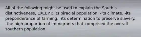 All of the following might be used to explain the South's distinctiveness, EXCEPT: its biracial population. -its climate. -its preponderance of farming. -its determination to preserve slavery. -the high proportion of immigrants that comprised the overall southern population.