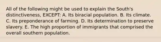 All of the following might be used to explain the South's distinctiveness, EXCEPT: A. Its biracial population. B. Its climate. C. Its preponderance of farming. D. Its determination to preserve slavery. E. The high proportion of immigrants that comprised the overall southern population.