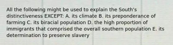 All the following might be used to explain the South's distinctiveness EXCEPT: A. its climate B. its preponderance of farming C. its biracial population D. the high proportion of immigrants that comprised the overall southern population E. its determination to preserve slavery