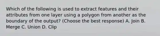 Which of the following is used to extract features and their attributes from one layer using a polygon from another as the boundary of the output? (Choose the best response) A. Join B. Merge C. Union D. Clip