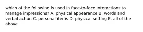 which of the following is used in face-to-face interactions to manage impressions? A. physical appearance B. words and verbal action C. personal items D. physical setting E. all of the above