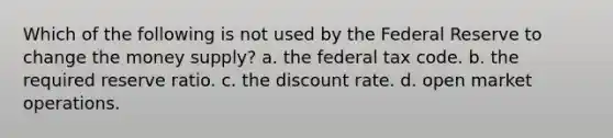 Which of the following is not used by the Federal Reserve to change the money supply? a. the federal tax code. b. the required reserve ratio. c. the discount rate. d. open market operations.