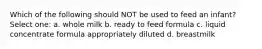 Which of the following should NOT be used to feed an infant? Select one: a. whole milk b. ready to feed formula c. liquid concentrate formula appropriately diluted d. breastmilk
