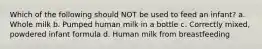 Which of the following should NOT be used to feed an infant? a. Whole milk b. Pumped human milk in a bottle c. Correctly mixed, powdered infant formula d. Human milk from breastfeeding