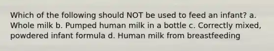 Which of the following should NOT be used to feed an infant? a. Whole milk b. Pumped human milk in a bottle c. Correctly mixed, powdered infant formula d. Human milk from breastfeeding