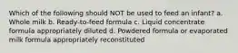 Which of the following should NOT be used to feed an infant? a. Whole milk b. Ready-to-feed formula c. Liquid concentrate formula appropriately diluted d. Powdered formula or evaporated milk formula appropriately reconstituted