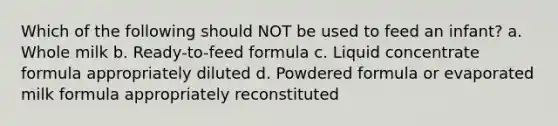 Which of the following should NOT be used to feed an infant? a. Whole milk b. Ready-to-feed formula c. Liquid concentrate formula appropriately diluted d. Powdered formula or evaporated milk formula appropriately reconstituted