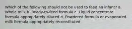 Which of the following should not be used to feed an infant? a. Whole milk b. Ready-to-feed formula c. Liquid concentrate formula appropriately diluted d. Powdered formula or evaporated milk formula appropriately reconstituted