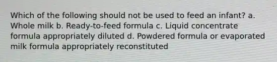 Which of the following should not be used to feed an infant? a. Whole milk b. Ready-to-feed formula c. Liquid concentrate formula appropriately diluted d. Powdered formula or evaporated milk formula appropriately reconstituted