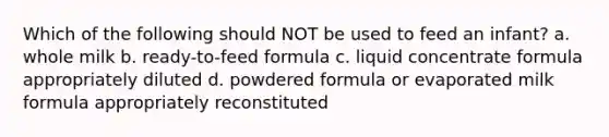 Which of the following should NOT be used to feed an infant? a. whole milk b. ready-to-feed formula c. liquid concentrate formula appropriately diluted d. powdered formula or evaporated milk formula appropriately reconstituted