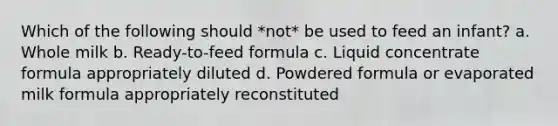 Which of the following should *not* be used to feed an infant? a. Whole milk b. Ready-to-feed formula c. Liquid concentrate formula appropriately diluted d. Powdered formula or evaporated milk formula appropriately reconstituted