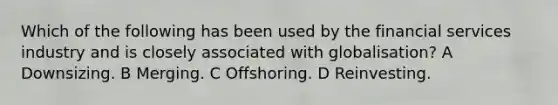 Which of the following has been used by the financial services industry and is closely associated with globalisation? A Downsizing. B Merging. C Offshoring. D Reinvesting.