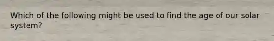 Which of the following might be used to find the age of our solar system?