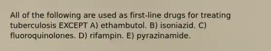 All of the following are used as first-line drugs for treating tuberculosis EXCEPT A) ethambutol. B) isoniazid. C) fluoroquinolones. D) rifampin. E) pyrazinamide.