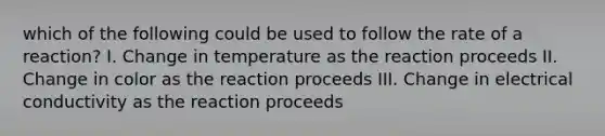 which of the following could be used to follow the rate of a reaction? I. Change in temperature as the reaction proceeds II. Change in color as the reaction proceeds III. Change in electrical conductivity as the reaction proceeds