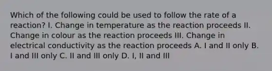 Which of the following could be used to follow the rate of a reaction? I. Change in temperature as the reaction proceeds II. Change in colour as the reaction proceeds III. Change in electrical conductivity as the reaction proceeds A. I and II only B. I and III only C. II and III only D. I, II and III