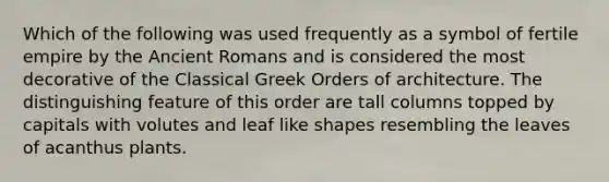 Which of the following was used frequently as a symbol of fertile empire by the Ancient Romans and is considered the most decorative of the Classical Greek Orders of architecture. The distinguishing feature of this order are tall columns topped by capitals with volutes and leaf like shapes resembling the leaves of acanthus plants.