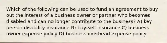 Which of the following can be used to fund an agreement to buy out the interest of a business owner or partner who becomes disabled and can no longer contribute to the business? A) key person disability insurance B) buy-sell insurance C) business owner expense policy D) business overhead expense policy