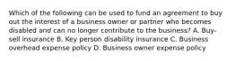 Which of the following can be used to fund an agreement to buy out the interest of a business owner or partner who becomes disabled and can no longer contribute to the business? A. Buy-sell insurance B. Key person disability insurance C. Business overhead expense policy D. Business owner expense policy