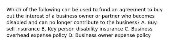 Which of the following can be used to fund an agreement to buy out the interest of a business owner or partner who becomes disabled and can no longer contribute to the business? A. Buy-sell insurance B. Key person disability insurance C. Business overhead expense policy D. Business owner expense policy