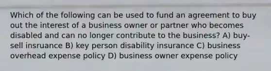 Which of the following can be used to fund an agreement to buy out the interest of a business owner or partner who becomes disabled and can no longer contribute to the business? A) buy-sell insruance B) key person disability insurance C) business overhead expense policy D) business owner expense policy