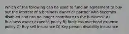 Which of the following can be used to fund an agreement to buy out the interest of a business owner or partner who becomes disabled and can no longer contribute to the business? A) Business owner expense policy B) Business overhead expense policy C) Buy-sell insurance D) Key person disability insurance