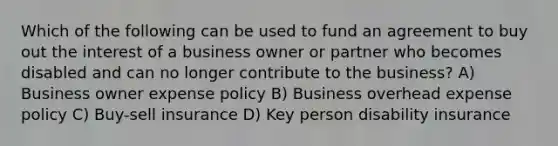 Which of the following can be used to fund an agreement to buy out the interest of a business owner or partner who becomes disabled and can no longer contribute to the business? A) Business owner expense policy B) Business overhead expense policy C) Buy-sell insurance D) Key person disability insurance