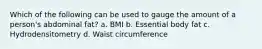 Which of the following can be used to gauge the amount of a person's abdominal fat? a. BMI b. Essential body fat c. Hydrodensitometry d. Waist circumference