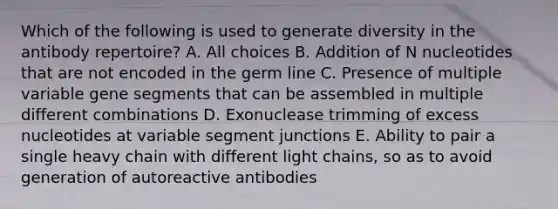 Which of the following is used to generate diversity in the antibody repertoire? A. All choices B. Addition of N nucleotides that are not encoded in the germ line C. Presence of multiple variable gene segments that can be assembled in multiple different combinations D. Exonuclease trimming of excess nucleotides at variable segment junctions E. Ability to pair a single heavy chain with different light chains, so as to avoid generation of autoreactive antibodies