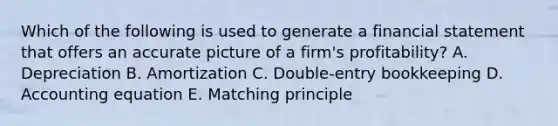 Which of the following is used to generate a financial statement that offers an accurate picture of a​ firm's profitability? A. Depreciation B. Amortization C. Double-entry bookkeeping D. Accounting equation E. Matching principle