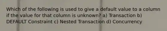 Which of the following is used to give a default value to a column if the value for that column is unknown? a) Transaction b) DEFAULT Constraint c) Nested Transaction d) Concurrency