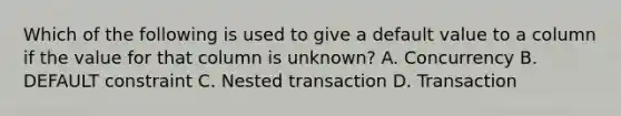 Which of the following is used to give a default value to a column if the value for that column is unknown? A. Concurrency B. DEFAULT constraint C. Nested transaction D. Transaction