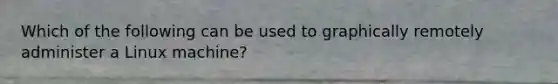 Which of the following can be used to graphically remotely administer a Linux machine?