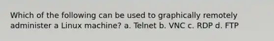 Which of the following can be used to graphically remotely administer a Linux machine? a. Telnet b. VNC c. RDP d. FTP