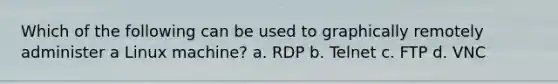 Which of the following can be used to graphically remotely administer a Linux machine? a. RDP b. Telnet c. FTP d. VNC