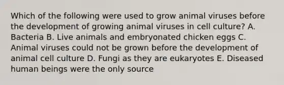 Which of the following were used to grow animal viruses before the development of growing animal viruses in cell culture? A. Bacteria B. Live animals and embryonated chicken eggs C. Animal viruses could not be grown before the development of animal cell culture D. Fungi as they are eukaryotes E. Diseased human beings were the only source