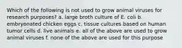 Which of the following is not used to grow animal viruses for research purposes? a. large broth culture of E. coli b. embryonated chicken eggs c. tissue cultures based on human tumor cells d. live animals e. all of the above are used to grow animal viruses f. none of the above are used for this purpose