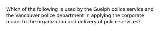 Which of the following is used by the Guelph police service and the Vancouver police department in applying the corporate model to the organization and delivery of police services?