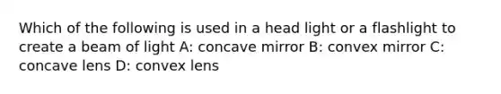 Which of the following is used in a head light or a flashlight to create a beam of light A: concave mirror B: convex mirror C: concave lens D: convex lens