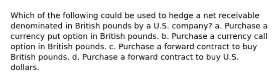 Which of the following could be used to hedge a net receivable denominated in British pounds by a U.S. company? a. Purchase a currency put option in British pounds. b. Purchase a currency call option in British pounds. c. Purchase a forward contract to buy British pounds. d. Purchase a forward contract to buy U.S. dollars.