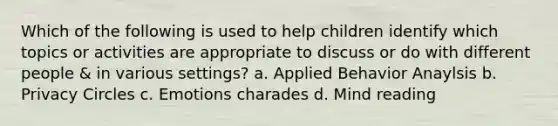 Which of the following is used to help children identify which topics or activities are appropriate to discuss or do with different people & in various settings? a. Applied Behavior Anaylsis b. Privacy Circles c. Emotions charades d. Mind reading