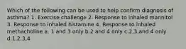 Which of the following can be used to help confirm diagnosis of asthma? 1. Exercise challenge 2. Response to inhaled mannitol 3. Response to inhaled histamine 4. Response to inhaled methacholine a. 1 and 3 only b.2 and 4 only c.2,3,and 4 only d.1,2,3,4