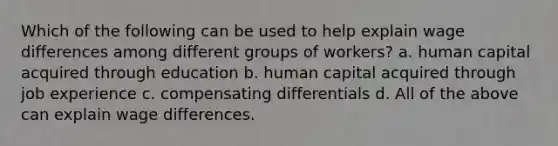 Which of the following can be used to help explain wage differences among different groups of workers? a. human capital acquired through education b. human capital acquired through job experience c. compensating differentials d. All of the above can explain wage differences.