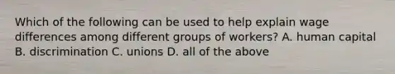 Which of the following can be used to help explain wage differences among different groups of workers? A. human capital B. discrimination C. unions D. all of the above