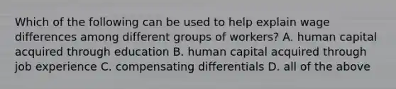 Which of the following can be used to help explain wage differences among different groups of workers? A. human capital acquired through education B. human capital acquired through job experience C. compensating differentials D. all of the above