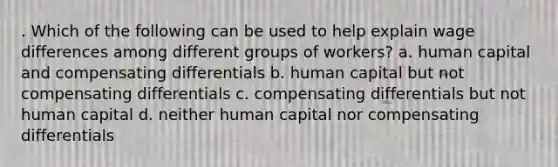 . Which of the following can be used to help explain wage differences among different groups of workers? a. human capital and compensating differentials b. human capital but not compensating differentials c. compensating differentials but not human capital d. neither human capital nor compensating differentials