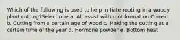 Which of the following is used to help initiate rooting in a woody plant cutting?Select one:a. All assist with root formation Correct b. Cutting from a certain age of wood c. Making the cutting at a certain time of the year d. Hormone powder e. Bottom heat